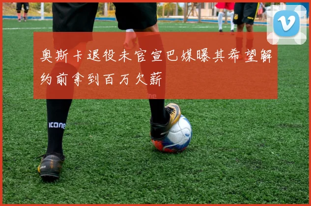 奥斯卡退役未官宣巴媒曝其希望解约前拿到百万欠薪