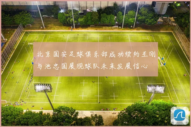 北京国安足球俱乐部成功续约王刚与池忠国展现球队未来发展信心