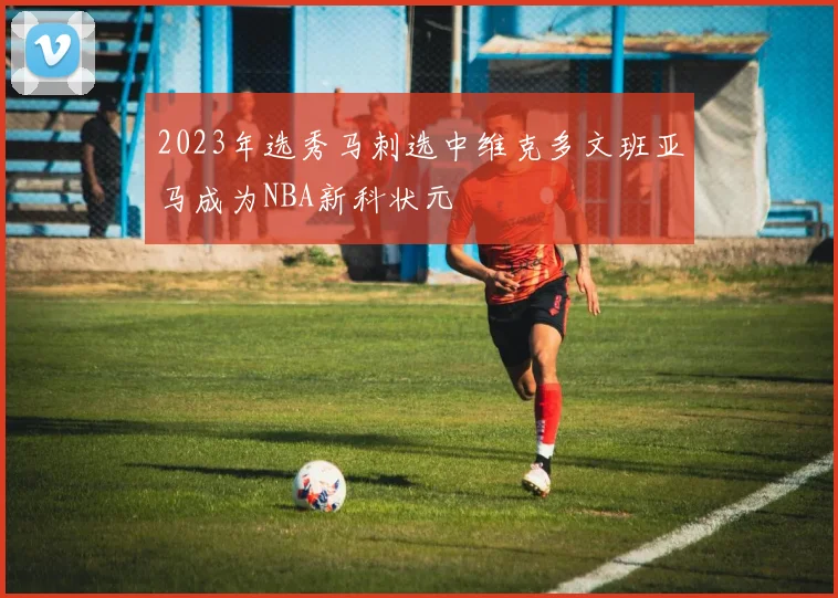 2023年选秀马刺选中维克多文班亚马成为NBA新科状元